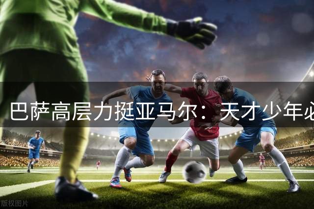 巴萨高层力挺亚马尔：天才少年必将迎来爆发赛季