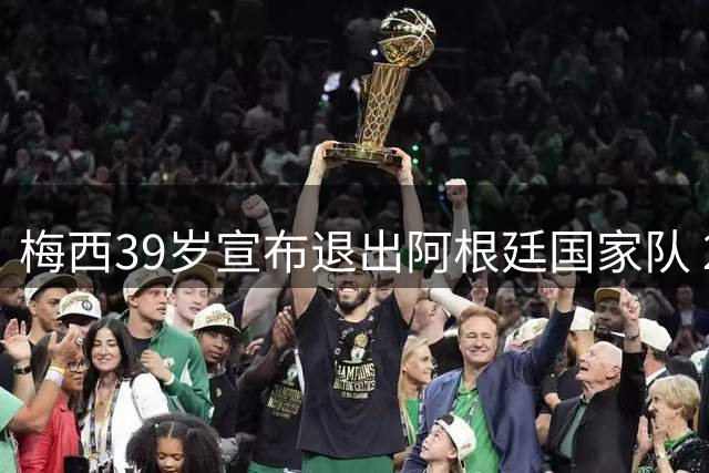 梅西39岁宣布退出阿根廷国家队 20年职业生涯落幕