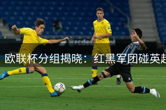 欧联杯分组揭晓：红黑军团碰英超双雄 斑马军团对决西甲劲旅