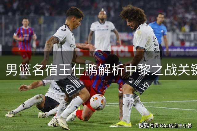 男篮名宿王仕鹏解析中黎之战关键因素